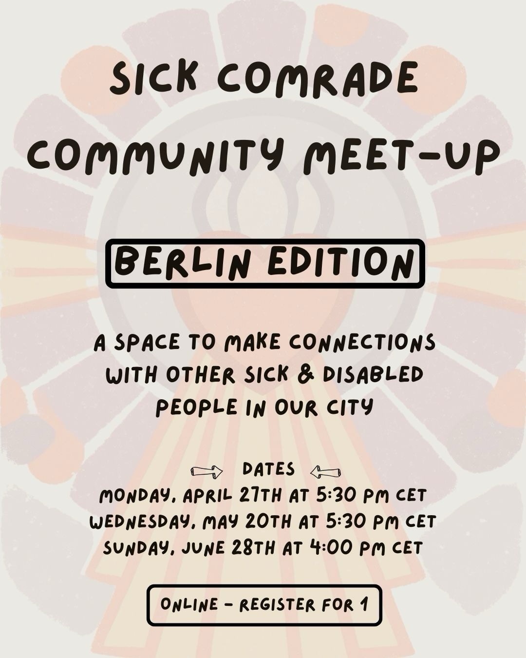 black text reads “Sick comrade community meet up. Berlin edition. A space to make connections with other sick and disabled people in our city.<br />
Dates: Monday April 27th at 5.30 PM CET<br />
Wednesday May 20th at 5.30 PM CET<br />
Sunday June 28th at 4.00 PM CET.<br />
Online - register for one</p>
<p>Background of both slides: soft panels of muted blues purples reds and yellows radiate out like sun rays from a heart shape at the centre